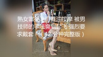 熟女富婆上门推油按摩 被男技师的手法爽到起飞 强烈要求戴套！（42 分钟完整版）