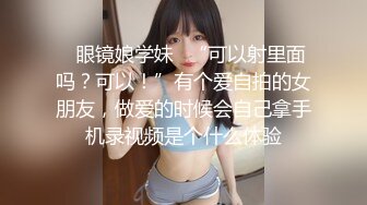 ✿眼镜娘学妹✿“可以射里面吗？可以！”有个爱自拍的女朋友，做爱的时候会自己拿手机录视频是个什么体验