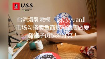 台湾爆乳嫩模『Ladyyuan』市场勾搭卖鱼商贩来酒店做爱 骚婊子肏起来好爽！