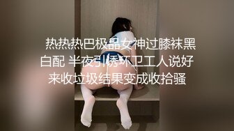   热热热巴极品女神过膝袜黑白配 半夜引诱环卫工人说好来收垃圾结果变成收拾骚