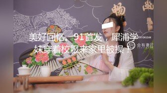 美好回忆。91首发，犀浦学妹穿着校服来家里被操！