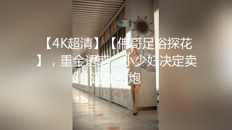 【4K超清】【伟哥足浴探花】，重金诱惑，小少妇决定卖逼加约炮