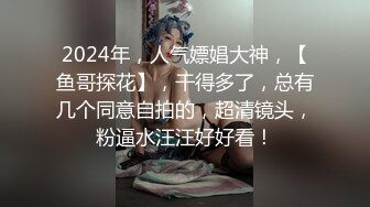 2024年，人气嫖娼大神，【鱼哥探花】，干得多了，总有几个同意自拍的，超清镜头，粉逼水汪汪好好看！