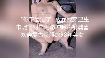  “你下面湿了✅放屁我穿卫生巾呢”对白刺激呻吟声销魂喜欢穿复古汉服的98年美女