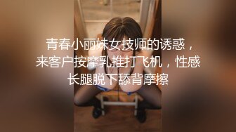   青春小丽妹女技师的诱惑，来客户按摩乳推打飞机，性感长腿脱下舔背摩擦