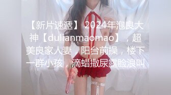 【新片速遞】 2024年泡良大神【dulianmaomao】，超美良家人妻，阳台前操，楼下一群小孩，滴蜡撒尿露脸浪叫