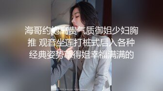 海哥约炮高贵气质御姐少妇胸推 观音坐莲打桩式后入各种经典姿势草得姐幸福满满的