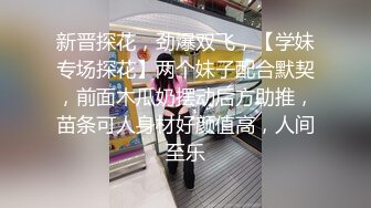 新晋探花，劲爆双飞，【学妹专场探花】两个妹子配合默契，前面木瓜奶摆动后方助推，苗条可人身材好颜值高，人间至乐