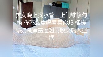 美女晚上找水管工上门维修勾搭 你不寂寞吗看看你JB 揉搓舔奶跳蛋塞逼翘屁股交后入猛操