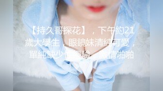 【持久哥探花】，下午約21歲大學生，眼鏡妹清純可愛，單純缺少性經驗，激情啪啪