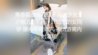 青春靓丽校花极下海美少女 ▌小敏儿▌下药迷奸暗恋的女同学 爆肏窄裙嫩穴 神情游离内射灌精