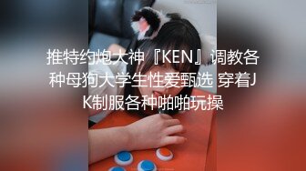 推特约炮大神『KEN』调教各种母狗大学生性爱甄选 穿着JK制服各种啪啪玩操