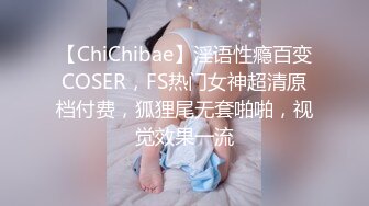 【ChiChibae】淫语性瘾百变COSER，FS热门女神超清原档付费，狐狸尾无套啪啪，视觉效果一流