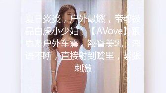 夏日炎炎，户外最燃，帝都极品白虎小少妇，【AVove】跟男友户外车震，翘臀美乳，淫语不断，直接射到嘴里，紧张刺激