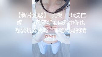 【新片速遞】  无锡❤️ts沈佳妮❤️ - 风骚新娘自慰中你也想要玩弄我吗？来吃妈妈的精华！