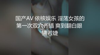 国产AV 依核娱乐 淫荡女孩的第一次双穴齐插 爽到翻白眼 熊若婕