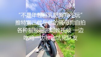 “不是年轻巨乳肥臀我不玩”推特富二代与他的骚母狗自拍各种制服啪啪调教视频 一边吃鸡一边被肏坑死队友