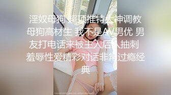 淫奴母狗 超顶推特大神调教母狗高材生 我不是AV男优 男友打电话来被主人后入抽刺 羞辱性爱精彩对话非常过瘾经典