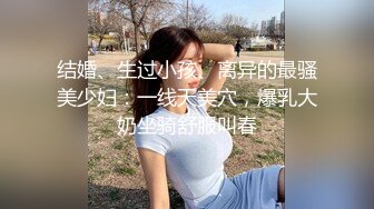 结婚、生过小孩、离异的最骚美少妇：一线天美穴，爆乳大奶坐骑舒服叫春