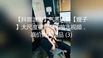 【抖音泄密】气质人妻【嫂子】大尺度福利啪啪喷水视频，高价购入精品 (3)