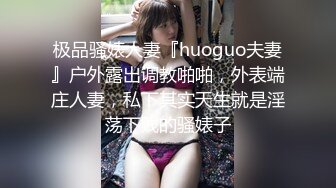 极品骚婊人妻『huoguo夫妻』户外露出调教啪啪，外表端庄人妻，私下其实天生就是淫荡下贱的骚婊子