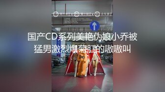 国产CD系列美艳伪娘小乔被猛男激烈爆菊肛的嗷嗷叫