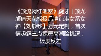 《顶流网红泄密》虎牙丨顶尤颜值天花板极品清纯淑女系女神【刘钞钞】万元定制，首次情趣露三点裸舞高潮脸挑逗，极度反差