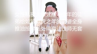 女性私密大保健推油少年的徒弟给如狼似虎之年的富婆全身推油按摩私处搞爽让技师无套大力草她