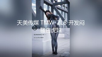 天美传媒 TMW-218 开发闷骚白虎妹