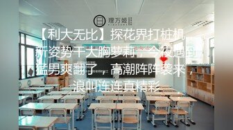 【利大无比】探花界打桩机，新姿势干大胸萝莉，今夜遇到猛男爽翻了，高潮阵阵袭来，浪叫连连真精彩