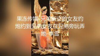 果冻传媒-兄弟新交的女友约炮约到兄弟女友在兄弟旁玩弄她-李雪