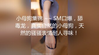 小母狗集锦 ~~ SM口爆，舔毒龙，真实自然的小母狗，天然的骚骚表情耐人寻味！