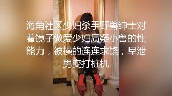 海角社区少妇杀手野兽绅士对着镜子做爱少妇质疑小兽的性能力，被操的连连求饶，早泄男变打桩机