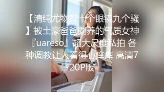 【清纯尤物??十个眼镜九个骚】被土豪爸爸圈养的气质女神『uareso』超大尺度私拍 各种调教让人看得心痒痒 高清720P版