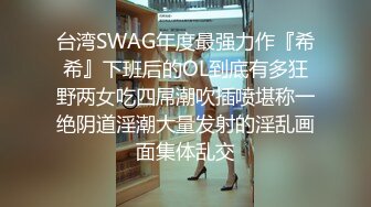 台湾SWAG年度最强力作『希希』下班后的OL到底有多狂野两女吃四屌潮吹插喷堪称一绝阴道淫潮大量发射的淫乱画面集体乱交