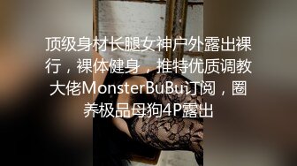 顶级身材长腿女神户外露出裸行，裸体健身，推特优质调教大佬MonsterBuBu订阅，圈养极品母狗4P露出