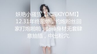 妖艳小骚货【瑶瑶KIYOMI】12.31年终回馈，约炮粉丝回家打炮啪啪，超棒身材无套肆意抽插，中出粉穴.