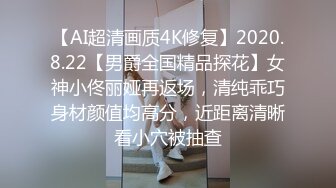 【AI超清画质4K修复】2020.8.22【男爵全国精品探花】女神小佟丽娅再返场，清纯乖巧身材颜值均高分，近距离清晰看小穴被抽查