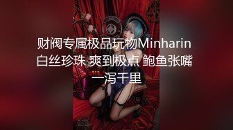 财阀专属极品玩物Minharin 白丝珍珠 爽到极点 鲍鱼张嘴 一泻千里